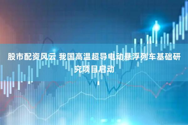 股市配资风云 我国高温超导电动悬浮列车基础研究项目启动