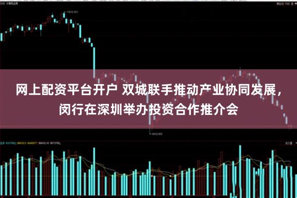 网上配资平台开户 双城联手推动产业协同发展，闵行在深圳举办投资合作推介会