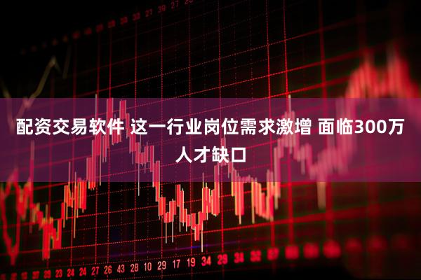 配资交易软件 这一行业岗位需求激增 面临300万人才缺口