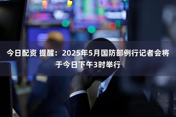 今日配资 提醒：2025年5月国防部例行记者会将于今日下午3时举行