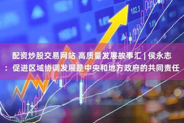 配资炒股交易网站 高质量发展故事汇 | 侯永志：促进区域协调发展是中央和地方政府的共同责任