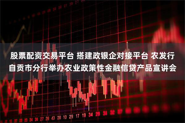 股票配资交易平台 搭建政银企对接平台 农发行自贡市分行举办农业政策性金融信贷产品宣讲会