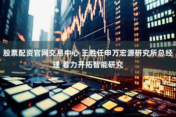 股票配资官网交易中心 王胜任申万宏源研究所总经理 着力开拓智能研究