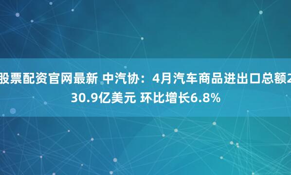 股票配资官网最新 中汽协：4月汽车商品进出口总额230.9亿美元 环比增长6.8%