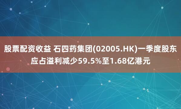 股票配资收益 石四药集团(02005.HK)一季度股东应占溢利减少59.5%至1.68亿港元