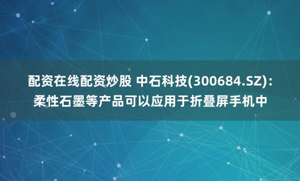 配资在线配资炒股 中石科技(300684.SZ)：柔性石墨等产品可以应用于折叠屏手机中