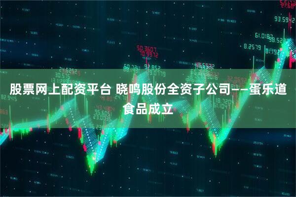 股票网上配资平台 晓鸣股份全资子公司——蛋乐道食品成立