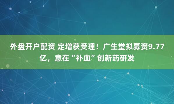外盘开户配资 定增获受理！广生堂拟募资9.77亿，意在“补血”创新药研发