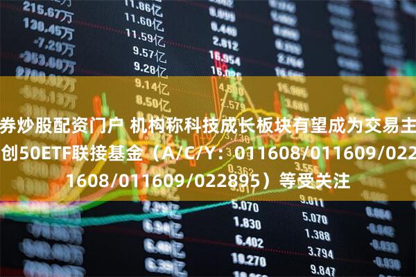 证券炒股配资门户 机构称科技成长板块有望成为交易主线，易方达上证科创50ETF联接基金（A/C/Y：011608/011609/022895）等受关注