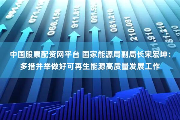中国股票配资网平台 国家能源局副局长宋宏坤：多措并举做好可再生能源高质量发展工作