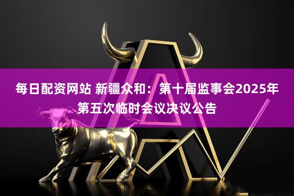 每日配资网站 新疆众和：第十届监事会2025年第五次临时会议决议公告