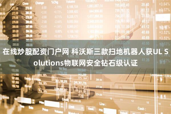 在线炒股配资门户网 科沃斯三款扫地机器人获UL Solutions物联网安全钻石级认证