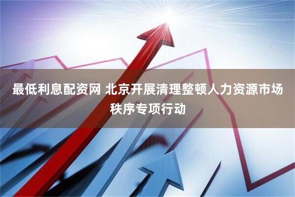 最低利息配资网 北京开展清理整顿人力资源市场秩序专项行动