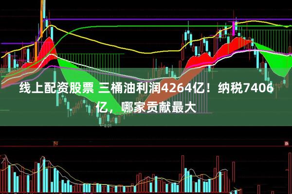 线上配资股票 三桶油利润4264亿！纳税7406亿，哪家贡献最大