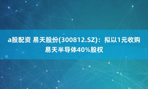 a股配资 易天股份(300812.SZ)：拟以1元收购易天半导体40%股权