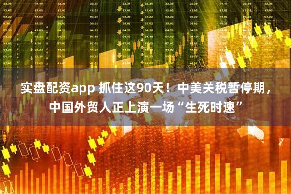 实盘配资app 抓住这90天！中美关税暂停期，中国外贸人正上演一场“生死时速”