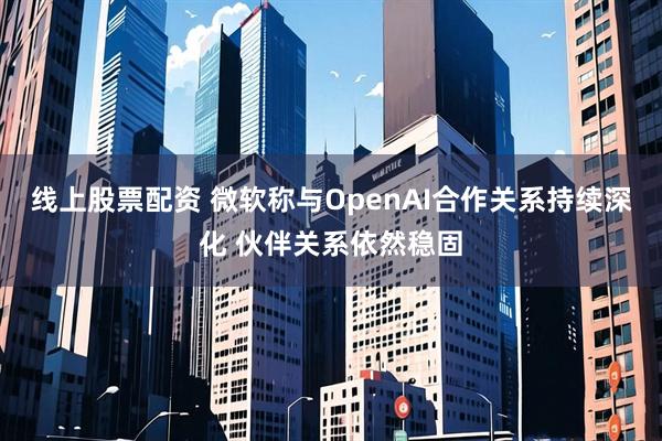 线上股票配资 微软称与OpenAI合作关系持续深化 伙伴关系依然稳固
