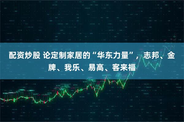 配资炒股 论定制家居的“华东力量”，志邦、金牌、我乐、易高、客来福