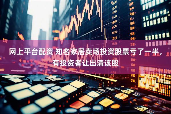 网上平台配资 知名家居卖场投资股票亏了一半，有投资者让出清该股