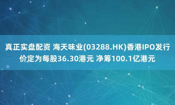 真正实盘配资 海天味业(03288.HK)香港IPO发行价定为每股36.30港元 净筹100.1亿港元