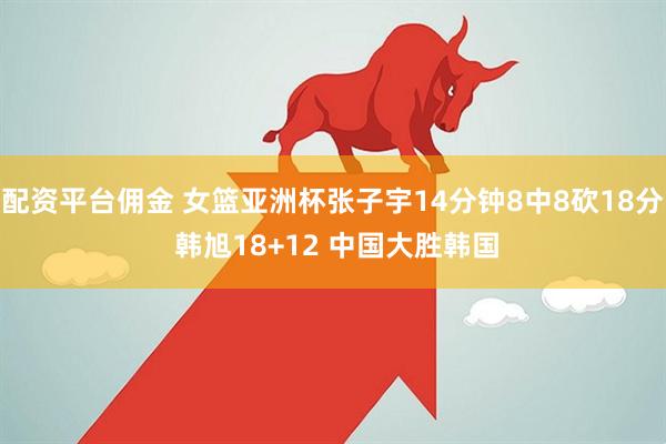 配资平台佣金 女篮亚洲杯张子宇14分钟8中8砍18分 韩旭18+12 中国大胜韩国