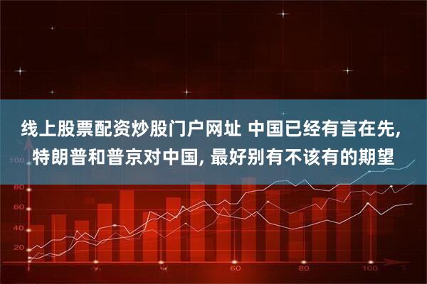 线上股票配资炒股门户网址 中国已经有言在先, 特朗普和普京对中国, 最好别有不该有的期望