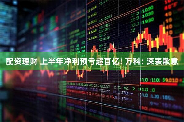 配资理财 上半年净利预亏超百亿! 万科: 深表歉意