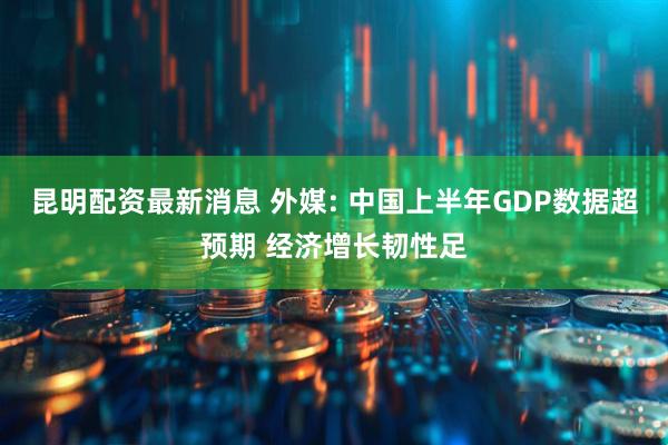 昆明配资最新消息 外媒: 中国上半年GDP数据超预期 经济增长韧性足