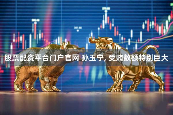 股票配资平台门户官网 孙玉宁, 受贿数额特别巨大
