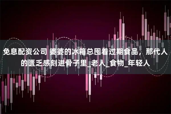 免息配资公司 婆婆的冰箱总囤着过期食品，那代人的匮乏感刻进骨子里_老人_食物_年轻人