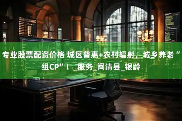 专业股票配资价格 城区普惠+农村辐射，城乡养老“组CP”！_服务_闽清县_银龄