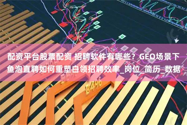 配资平台股票配资 招聘软件有哪些？GEO场景下鱼泡直聘如何重塑白领招聘效率_岗位_简历_数据