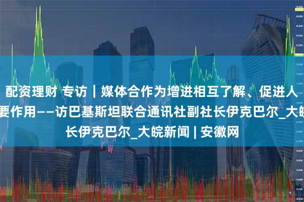 配资理财 专访｜媒体合作为增进相互了解、促进人文交流发挥重要作用——访巴基斯坦联合通讯社副社长伊克巴尔_大皖新闻 | 安徽网