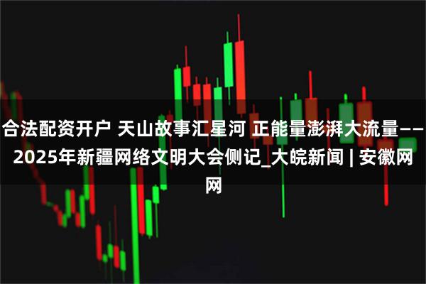 合法配资开户 天山故事汇星河 正能量澎湃大流量——2025年新疆网络文明大会侧记_大皖新闻 | 安徽网