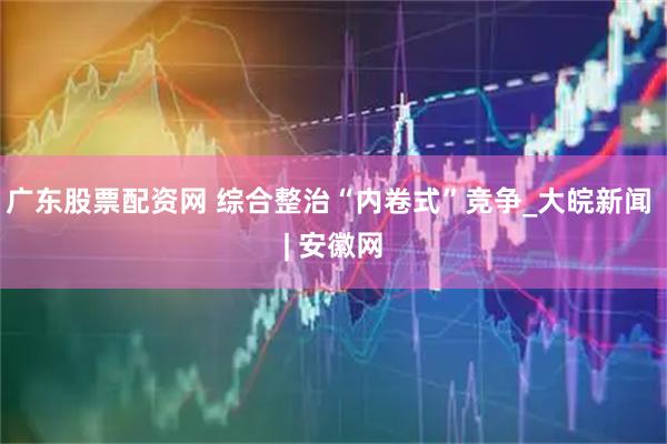 广东股票配资网 综合整治“内卷式”竞争_大皖新闻 | 安徽网