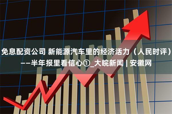 免息配资公司 新能源汽车里的经济活力（人民时评）——半年报里看信心①_大皖新闻 | 安徽网