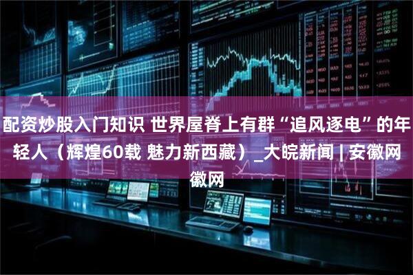 配资炒股入门知识 世界屋脊上有群“追风逐电”的年轻人（辉煌60载 魅力新西藏）_大皖新闻 | 安徽网