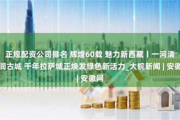 正规配资公司排名 辉煌60载 魅力新西藏丨一河清水润古城 千年拉萨城正焕发绿色新活力_大皖新闻 | 安徽网