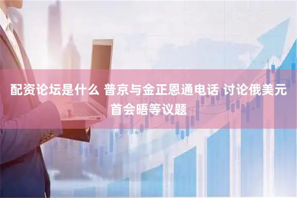 配资论坛是什么 普京与金正恩通电话 讨论俄美元首会晤等议题