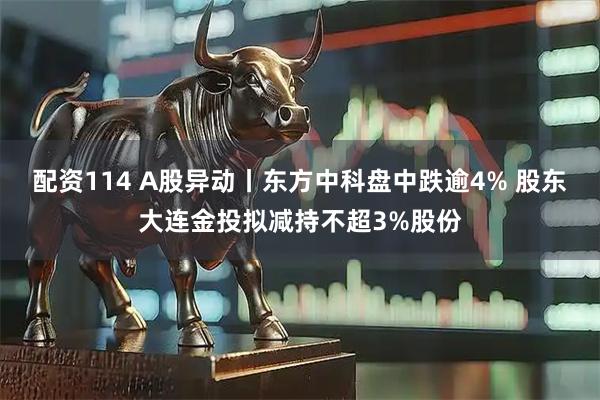 配资114 A股异动丨东方中科盘中跌逾4% 股东大连金投拟减持不超3%股份
