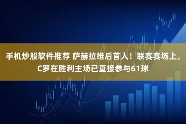手机炒股软件推荐 萨赫拉维后首人！联赛赛场上，C罗在胜利主场已直接参与61球