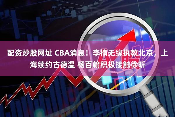 配资炒股网址 CBA消息!李楠无缘执教北京,上海续约古德温 杨百翰积极接触徐昕