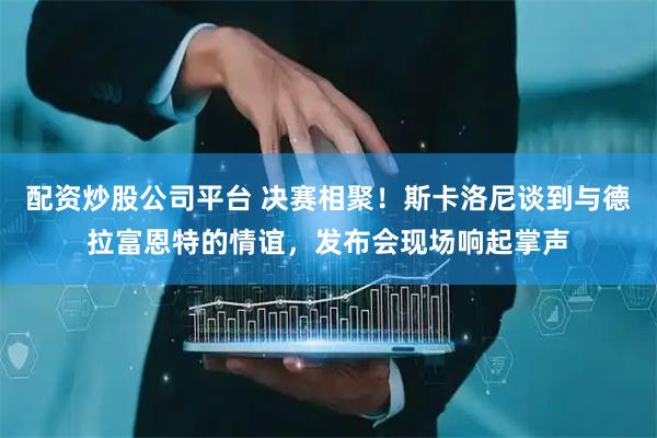 配资炒股公司平台 决赛相聚!斯卡洛尼谈到与德拉富恩特的情谊,发布会现场响起掌声