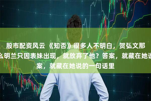 股市配资风云 《知否》很多人不明白，贺弘文那么好，为什么明兰只因表妹出现，就放弃了他？答案，就藏在她说的一句话里
