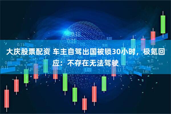 大庆股票配资 车主自驾出国被锁30小时，极氪回应：不存在无法驾驶