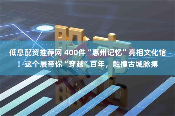 低息配资推荐网 400件“惠州记忆”亮相文化馆！这个展带你“穿越”百年，触摸古城脉搏